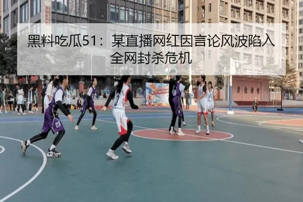 黑料吃瓜51：某直播网红因言论风波陷入全网封杀危机