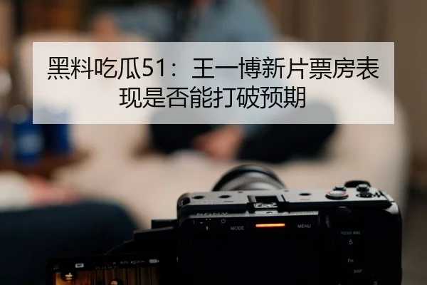 黑料吃瓜51：王一博新片票房表现是否能打破预期